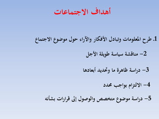 ‫أهداف االجتماعات‬
‫1ـ ءرح املعلومات وتبادل ا فكار واآلرال هول موضوع االجتماع‬
‫2- مناقشة سياسة ءويلة ا جل‬
‫3- دراسة ظاهرة ما وحتديد أبعادها‬
‫4- االلتزام بواجب حمدد‬

‫5- دراسة موضوع مت ص‬

‫والوصول ة قرارات بشتنه‬

 