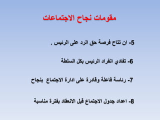 ‫مقومات نجاح االجتماعات‬
‫5- ان تتاح فرصة حق الرد على الرئيس .‬
‫6- تفادي انفراد الرئيس بكل السلطة‬
‫7- رئاسة فاعلة وقادرة على ادارة االجتماع بنجاح‬
‫8- اعداد جدول االجتماع قبل االنعقاد بفترة مناسبة‬

 