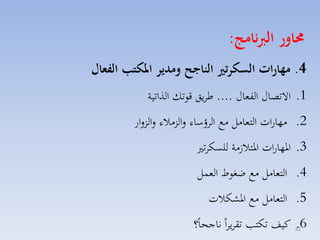 ‫حماور الربنامج:‬
‫4. مهارات السكرتري الناجح ومدير املكتب الفعال‬
‫1. االتصاري الفماري .... طايق قوتك الذاتية‬
‫2. مهارات التمامل مع الاؤساء لالزمالء لالزلار‬
‫3. ارهارات ارتال مة للسكات‬
‫4. التمامل مع ضغوط المسل‬
‫5. التمامل مع ارككالت‬
‫6. كيف تكت تقايااً ناجحاً؟‬
‫26‬

 