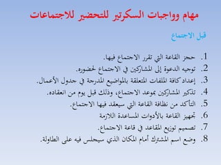 ‫مهام وواجبات السكرتري للتحضري لاجتماعات‬
‫قبل االجتماع‬
‫1.‬
‫2.‬
‫3.‬
‫4.‬
‫5.‬
‫6.‬
‫7.‬
‫8.‬

‫حجز القاعة ال تقار االجتساع فيها.‬
‫توجيه الدعوة إىل كني يف االجتساع حلضوره.‬
‫اركار‬
‫إعداد كافة ارلفات ارتملقة بارواضيع اردرجة يف جدلري األعساري.‬
‫كني مبوعد االجتساع، لذلك قبل يوا مق انمقاده.‬
‫تذك اركار‬
‫التاكد مق نظافة القاعة ال سيمقد فيها االجتساع.‬
‫جتهيز القاعة باألدلات ارساعدة الال مة‬
‫تصسيم تو يع ارقاعد يف قاعة االجتساع.‬
‫لضع اسم اركرتك أماا اركان الذي سيجلس فيه على الطاللة.‬

 