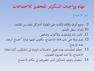 ‫مهام وواجبات السكرتري للتحضري لاجتماعات‬
‫قبل االجتماع‬
‫9. لضع ألراق لأقالا للكتابة على الطاللة أماا كل مقمد مق ارقاعد.‬
‫01.إعداد سجل احلضور.‬
‫11. تامني اراء لاراطبات لاألكوامل لارنافض.‬
‫21.لصق لرقة على بامل قاعة االجتساع، مكتومل عليها عبارة "اجتساع الاجاء‬
‫عدا ا عاج".‬
‫31. إعطاء التمليسات بمدا حتويل االتصاالت الواردة إىل كني، أثناء انمقاد‬
‫اركار‬
‫االجتساع، إال عند الضالرة القصوى.‬
‫41. استقباري لتوجيه كني لدى حضورهم إىل مكان االجتساع‬
‫اركار‬

 