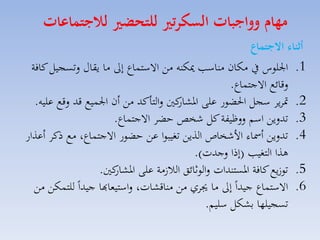 ‫مهام وواجبات السكرتري للتحضري لاجتماعات‬

‫أثنال االجتماع‬
‫1. ا لوس يف مكان مناس ميكنه مق االستساع إىل ما يقاري لتسجيل كافة‬
‫لقائع االجتساع.‬
‫2. متايا سجل احلضور على كني لالتاكد مق أن ا سيع قد لقع عليه.‬
‫اركار‬
‫3. تدليق اسم للظيفة كل شخص حضا االجتساع.‬
‫4. تدليق أمساء األشخاص الذيق تغيبوا عق حضور االجتساع، مع ذكا أعذار‬
‫هذا التغي (إذا لجدت).‬
‫5. تو يع كافة ارستندات لالوثائق الال مة على كني.‬
‫اركار‬
‫6. االستساع جيداً إىل ما جياي مق مناقكات، لاستيماهبا جيداً للتسكق مق‬
‫تسجيلها بككل سليم.‬

 