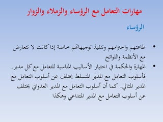 ‫مهارات التعامل م الرؤسال والزمال والزوار‬
‫الرؤسال‬
‫• طاعتهم لاحرتامهم لتنفيذ توجيهاهتم خاصة إذا كانت ال تتمارض‬
‫مع األنظسة لاللوائح‬
‫• ارهارة لاحلكسة يف اختيار األسالي ارناسبة للتمامل مع كل مديا.‬
‫فاسلومل التمامل مع ارديا ارتسلط خيتلف عق أسلومل التمامل مع‬
‫ارديا ارثايل. كسا أن أسلومل التمامل مع ارديا المدلاين خيتلف‬
‫عق أسلومل التمامل مع ارديا ارتداعي لهكذا‬

 