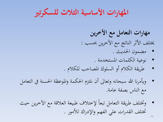 ‫املهارات ا ساسية الثاث للسكرتري‬
‫مهارات التعامل م ا خرين‬

‫خيتلف األثا الناتج مع اآلخايق حبس :‬
‫• مضسون احلديث .‬
‫• نوعية الكلسات ارستخدمة .‬
‫• طايقة الكالا أل السلوك ارصاح للكالا .‬

‫• ليامانا هللا سبحانه لتماىل أن نلتزا احلكسة لاروعظة احلسنة يف التمامل‬
‫مع الناس بصفة عامة.‬
‫• لختتلف طايقة التمامل تبماً ختالف طبيمة المالقة مع اآلخايق حيث‬
‫ختتلف القدرات علي الفهم لا دراك لألمور .‬
‫67‬

 