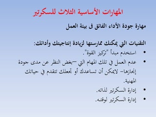 ‫املهارات ا ساسية الثاث للسكرتري‬
‫مهارة جودة ا دال الفا ق ىف بيئة العمل‬
‫التقنيات اليت ميكنك ممارستها لزيادة ةنتاجيتك وأدا ك:‬
‫• استخدا مبدأ " كيز القوة".‬
‫تا‬
‫• عدا المسل يف تلك ارهاا ال –بغض النظا عق مدى جودة‬
‫إجنا ها- الميكق أن تساعدك أل جتملك تتقدا يف حياتك‬
‫ارهنية.‬
‫• إدارة السكات لذاته.‬
‫• إدارة السكات لوقت ااه.‬

 