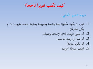 ‫كيف تكتب تقريرا ناجحا؟‬
‫شروط التقرير الكتايب :‬
‫1.‬
‫2.‬
‫3.‬
‫4.‬
‫5.‬

‫79‬

‫جي ان يكون مكتوبًا بلغة لاضحة لمفهومة لسليسة، لخط مقالء ( إن مل‬
‫يكق مطبوعا).‬
‫ً‬
‫أن يمطى الوقت الال ا عداده لتنفيذه.‬
‫أن يقدا يف لقت مناس .‬
‫أن يكون شامالً.‬
‫أضف شالطا أخاى:‬

 