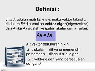Definisi :
Jika A adalah matriks n x n, maka vektor taknol x
di dalam Rn dinamakan vektor eigen(eigenvektor)
dari A jika Ax adalah kelipatan skalar dari x; yakni:

Ax = λx
A : vektor berukuran n x n
λ : skalar riil yang memenuhi
persamaan, disebut nilai eigen
x : vektor eigen yang bersesuaian
dengan λ

 