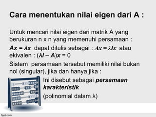 Cara menentukan nilai eigen dari A :
Untuk mencari nilai eigen dari matrik A yang
berukuran n x n yang memenuhi persamaan :
Ax = λx dapat ditulis sebagai : Ax = λIx atau
ekivalen : (λI – A)x = 0
Sistem persamaan tersebut memiliki nilai bukan
nol (singular), jika dan hanya jika :
Ini disebut sebagai persamaan
karakteristik
(polinomial dalam λ)

 