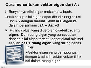 Cara menentukan vektor eigen dari A :
 Banyaknya nilai eigen maksimal n buah.
Untuk setiap nilai eigen dapat dicari ruang solusi
untuk x dengan memasukkan nilai eigen ke
dalam persamaan : (λI – A)x =0
 Ruang solusi yang diperoleh disebut : ruang
eigen. Dari ruang eigen yang bersesuaian
dengan nilai eigen tertentu dapat dicari minimal
sebuah basis ruang eigen yang saling bebas
linier.
Vektor eigen yang berhubungan
dengan λ adalah vektor-vektor tidak
nol dalam ruang eigen.

 