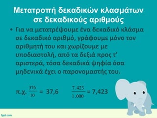 Μεηαηροπή δεκαδικών κλαζμάηων
ζε δεκαδικούς αριθμούς
• Για να μετατρζψουμε ζνα δεκαδικό κλάςμα
ςε δεκαδικό αρικμό, γράφουμε μόνο τον
αρικμθτι του και χωρίηουμε με
υποδιαςτολι, από τα δεξιά προσ τ’
αριςτερά, τόςα δεκαδικά ψθφία όςα
μθδενικά ζχει ο παρονομαςτισ του.

π.χ.

376
10

= 37,6

7 . 423
1 . 000

= 7,423

 