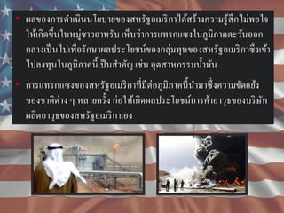 • ผลของการดาเนินนโยบายของสหรัฐอเมริ กาได้สร้างความรู ้สึกไม่พอใจ
ให้เกิดขึ้นในหมู่ชาวอาหรับ เห็นว่าการแทรกแซงในภูมิภาคตะวันออก
กลางเป็ นไปเพื่อรักษาผลประโยชน์ของกลุ่มทุนของสหรัฐอเมริ กาซึ่ งเข้า
ไปลงทุนในภูมิภาคนี้ เป็ นสาคัญ เช่น อุตสาหกรรมน้ ามัน
• การแทรกแซงของสหรัฐอเมริ กาที่มีต่อภูมิภาคนี้ นามาซึ่ งความขัดแย้ง
ของชาติต่าง ๆ หลายครั้ง ก่อให้เกิดผลประโยชน์การค้าอาวุธของบริ ษท
ั
ผลิตอาวุธของสหรัฐอเมริ กาเอง

 