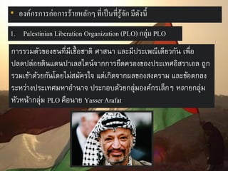 • องค์กรการก่อการร้ายหลักๆ ที่เป็ นที่รู้จก มีดงนี้
ั ั
1. Palestinian Liberation Organization (PLO) กลุ่ม PLO
การรวมตัวของชนที่มีเชื้ อชาติ ศาสนา และมีประเพณีเดียวกัน เพื่อ
ปลดปล่อยดินแดนปาเลสไตน์จากการยึดครองของประเทศอิสราเอล ถูก
รวมเข้าด้วยกันโดยไม่สมัครใจ แต่เกิดจากผลของสงคราม และข้อตกลง
ระหว่างประเทศมหาอานาจ ประกอบด้วยกลุ่มองค์กรเล็กๆ หลายกลุ่ม
หัวหน้ากลุ่ม PLO คือนาย Yasser Arafat

 