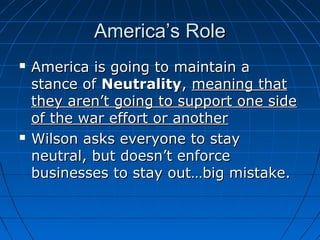 America’s Role




America is going to maintain a
stance of Neutrality, meaning that
they aren’t going to support one side
of the war effort or another
Wilson asks everyone to stay
neutral, but doesn’t enforce
businesses to stay out…big mistake.

 