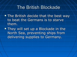 The British Blockade




The British decide that the best way
to beat the Germans is to starve
them.
They will set up a Blockade in the
North Sea, preventing ships from
delivering supplies to Germany.

 