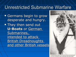 Unrestricted Submarine Warfare




Germans begin to grow
desperate and hungry.
They then send out
U-Boats or German
Submarines,
intended to attack
British Dreadnoughts
and other British vessels

 
