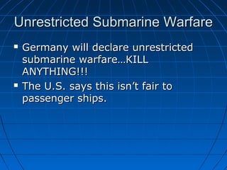 Unrestricted Submarine Warfare




Germany will declare unrestricted
submarine warfare…KILL
ANYTHING!!!
The U.S. says this isn’t fair to
passenger ships.

 