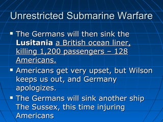Unrestricted Submarine Warfare






The Germans will then sink the
Lusitania a British ocean liner,
killing 1,200 passengers – 128
Americans.
Americans get very upset, but Wilson
keeps us out, and Germany
apologizes.
The Germans will sink another ship
The Sussex, this time injuring
Americans

 
