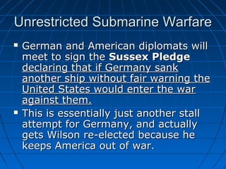 Unrestricted Submarine Warfare




German and American diplomats will
meet to sign the Sussex Pledge
declaring that if Germany sank
another ship without fair warning the
United States would enter the war
against them.
This is essentially just another stall
attempt for Germany, and actually
gets Wilson re-elected because he
keeps America out of war.

 