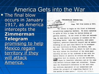 America Gets into the War



The final blow
occurs in January
1917, as America
intercepts the
Zimmerman
Telegram
promising to help
Mexico regain
territory if they
will attack
America.

 