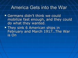 America Gets into the War




Germans didn’t think we could
mobilize fast enough, and they could
do what they wanted.
They sink 6 American ships in
February and March 1917…The War
is On

 