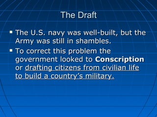 The Draft




The U.S. navy was well-built, but the
Army was still in shambles.
To correct this problem the
government looked to Conscription
or drafting citizens from civilian life
to build a country’s military.

 