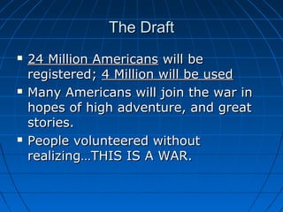 The Draft






24 Million Americans will be
registered; 4 Million will be used
Many Americans will join the war in
hopes of high adventure, and great
stories.
People volunteered without
realizing…THIS IS A WAR.

 