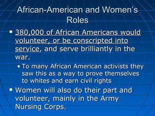 African-American and Women’s
Roles


380,000 of African Americans would
volunteer, or be conscripted into
service, and serve brilliantly in the
war.
• To many African American activists they
saw this as a way to prove themselves
to whites and earn civil rights



Women will also do their part and
volunteer, mainly in the Army
Nursing Corps.

 