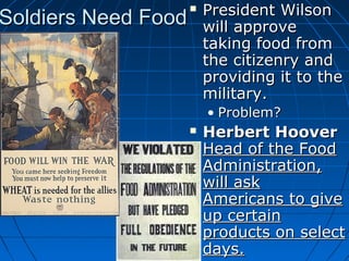 Soldiers Need Food



President Wilson
will approve
taking food from
the citizenry and
providing it to the
military.
• Problem?



Herbert Hoover
Head of the Food
Administration,
will ask
Americans to give
up certain
products on select
days.

 