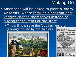 Making Do


Americans will be asked to plant Victory
Gardens, where families plant fruit and
veggies to feed themselves instead of
buying these items at the store
• This will help save the food farmers are
growing for use by the soldiers.

 