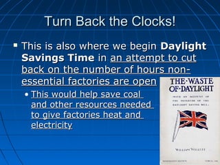 Turn Back the Clocks!


This is also where we begin Daylight
Savings Time in an attempt to cut
back on the number of hours nonessential factories are open
• This would help save coal
and other resources needed
to give factories heat and
electricity

 