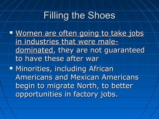 Filling the Shoes




Women are often going to take jobs
in industries that were maledominated, they are not guaranteed
to have these after war
Minorities, including African
Americans and Mexican Americans
begin to migrate North, to better
opportunities in factory jobs.

 