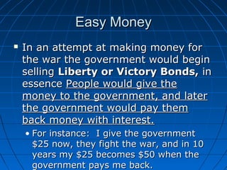 Easy Money


In an attempt at making money for
the war the government would begin
selling Liberty or Victory Bonds, in
essence People would give the
money to the government, and later
the government would pay them
back money with interest.
• For instance: I give the government
$25 now, they fight the war, and in 10
years my $25 becomes $50 when the
government pays me back.

 