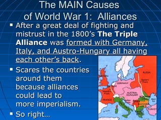 The MAIN Causes
of World War 1: Alliances







After a great deal of fighting and
mistrust in the 1800’s The Triple
Alliance was formed with Germany,
Italy, and Austro-Hungary all having
each other’s back.
Scares the countries
around them
because alliances
could lead to
more imperialism.
So right…

 