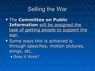 Selling the War




The Committee on Public
Information will be assigned the
task of getting people to support the
war.
Some ways this is achieved is
through speeches, motion pictures,
songs, etc.
• Does it Work?

 
