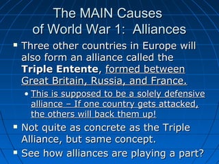 The MAIN Causes
of World War 1: Alliances


Three other countries in Europe will
also form an alliance called the
Triple Entente, formed between
Great Britain, Russia, and France.
• This is supposed to be a solely defensive
alliance – If one country gets attacked,
the others will back them up!





Not quite as concrete as the Triple
Alliance, but same concept.
See how alliances are playing a part?

 