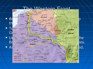 The Western Front








British and French forces march to stop
the Germany advancement
To avoid losing ground in France, the
Germans begin to dig trenches.
Unable to pass through the trenches, the
British and French dig their own trenches.
As a result, the Western Front is created.

 