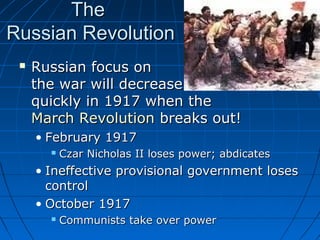 The
Russian Revolution


Russian focus on
the war will decrease
quickly in 1917 when the
March Revolution breaks out!
• February 1917


Czar Nicholas II loses power; abdicates

• Ineffective provisional government loses
control
• October 1917


Communists take over power

 