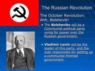 The Russian Revolution


The October Revolution:
Ahh, Bolshevik!
• The Bolsheviks will be a
Communist political party
vying for power over the
Russian government.
• Vladimir Lenin will be the
leader of this party, and the
man responsible for setting up
a communist themed
government.

 