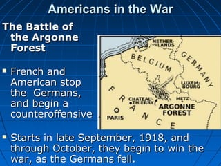 Americans in the War
The Battle of
the Argonne
Forest




French and
American stop
the Germans,
and begin a
counteroffensive
Starts in late September, 1918, and
through October, they begin to win the
war, as the Germans fell.

 