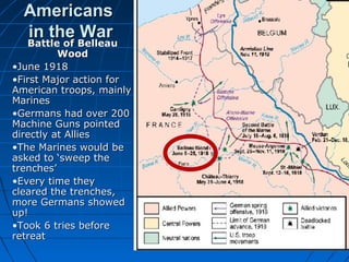 Americans
in the War
Battle of Belleau

Battle of Belleau
Wood
•June 1918
•First Major action for
American troops, mainly
Marines
•Germans had over 200
Machine Guns pointed
directly at Allies
•The Marines would be
asked to ‘sweep the
trenches’
•Every time they
cleared the trenches,
more Germans showed
up!
•Took 6 tries before
retreat

 
