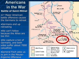 Americans
in the War
Battle of Saint-Mihiel
•1st Major American
battle offensive causes
the Germans to retreat
•Germans end up
retreating
•We can’t follow
because the Allies are
too thin
•We capture a ton of
Germans, and both
sides suffer about 7000
casualties
•General Foch asks us
to join in the MeuseArgonne Offensive

SaintMihie
l

*

 