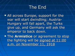 The End




All across Europe, support for the
war will start dwindling; AustriaHungary will fall apart, the Turks
give up, and Germany will ask the
emperor to back down.
The Armistice or agreement to stop
the fighting will be signed at 11:00
a.m. on November 11, 1918

 