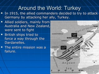 Around the World: Turkey









In 1915, the allied commanders decided to try to attack
Germany by attacking her ally, Turkey.
Allied soldiers, mainly from
Australia and New Zealand,
were sent to fight
British ships tried to
force a way through the
Dardanelles.
The entire mission was a
failure.

 