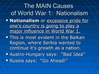The MAIN Causes
of World War 1: Nationalism







Nationalism or excessive pride for
one’s country is going to play a
major influence in World War 1.
This is most evident in the Balkan
Region, where Serbia wanted to
continue it’s growth as a nation.
Austro-Hungary says: “Bad Idea”
Russia says: “Go Ahead!”

 