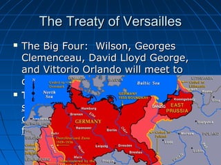 The Treaty of Versailles




The Big Four: Wilson, Georges
Clemenceau, David Lloyd George,
and Vittorio Orlando will meet to
discuss the treaty.
The Treaty of Versailles will be
signed using Wilson’s blue print but
offering much harsher repercussions
for Germany.

 