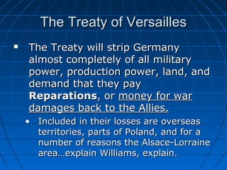 The Treaty of Versailles


The Treaty will strip Germany
almost completely of all military
power, production power, land, and
demand that they pay
Reparations, or money for war
damages back to the Allies.
• Included in their losses are overseas
territories, parts of Poland, and for a
number of reasons the Alsace-Lorraine
area…explain Williams, explain.

 