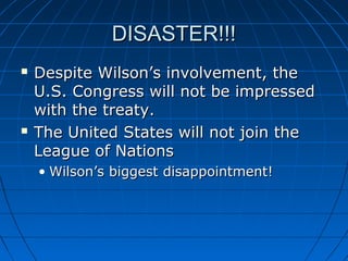 DISASTER!!!




Despite Wilson’s involvement, the
U.S. Congress will not be impressed
with the treaty.
The United States will not join the
League of Nations
• Wilson’s biggest disappointment!

 