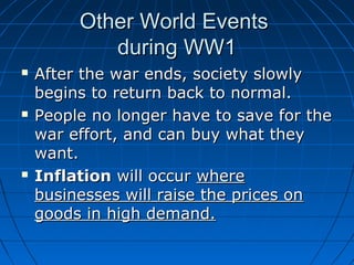 Other World Events
during WW1






After the war ends, society slowly
begins to return back to normal.
People no longer have to save for the
war effort, and can buy what they
want.
Inflation will occur where
businesses will raise the prices on
goods in high demand.

 