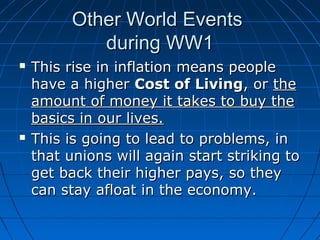 Other World Events
during WW1




This rise in inflation means people
have a higher Cost of Living, or the
amount of money it takes to buy the
basics in our lives.
This is going to lead to problems, in
that unions will again start striking to
get back their higher pays, so they
can stay afloat in the economy.

 