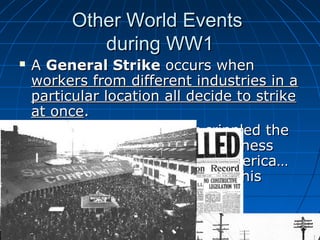 Other World Events
during WW1




A General Strike occurs when
workers from different industries in a
particular location all decide to strike
at once.
In the case of Seattle it crippled the
city, and began to worry business
owners in cities all across America…
European radicals also used this
technique.

 